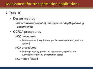 Task 10
  • Design method
    o Direct measurement of improvement depth following
      construction
  • QC/QA procedures
    o QC procedures
        Process control, equipment performance (data acquisition
         system)
    o QA procedures
        Bearing capacity, predicted settlement, liquefaction
         susceptibility (in situ penetration tests)
    o Currently flawed
 