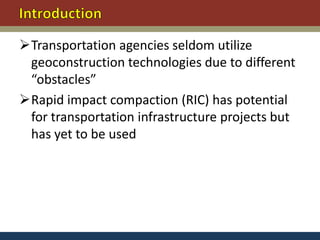 Transportation agencies seldom utilize
 geoconstruction technologies due to different
 “obstacles”
Rapid impact compaction (RIC) has potential
 for transportation infrastructure projects but
 has yet to be used
 