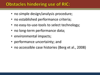 •   no simple design/analysis procedure;
•   no established performance criteria;
•   no easy-to-use-tools to select technology;
•   no long-term performance data;
•   environmental impacts;
•   performance uncertainty; and
•   no accessible case histories (Berg et al., 2008)
 