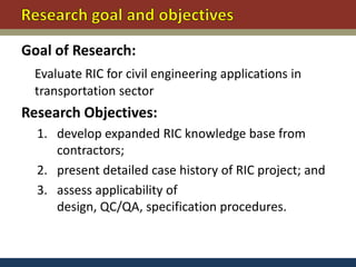Goal of Research:
 Evaluate RIC for civil engineering applications in
 transportation sector
Research Objectives:
  1. develop expanded RIC knowledge base from
     contractors;
  2. present detailed case history of RIC project; and
  3. assess applicability of
     design, QC/QA, specification procedures.
 