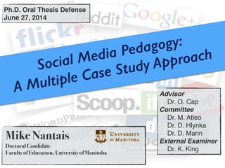 Social Media Pedagogy:
A Multiple Case Study Approach
Mike Nantais
Doctoral Candidate
Faculty of Education, University of Manitoba
Ph.D. Oral Thesis Defense!
June 27, 2014
Advisor !
! Dr. O. Cap!
Committee !
! Dr. M. Atleo!
! Dr. D. Hlynka!
! Dr. D. Mann!
External Examiner!
! Dr. K. King
 