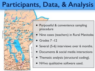 Participants, Data, & Analysis
• Purposeful & convenience sampling
procedure 	

• Nine cases (teachers) in Rural Manitoba	

• Grades 7 -12	

• Several (5-6) interviews over 6 months.	

• Documents & social media interactions	

• Thematic analysis (structural coding).	

• NVivo qualitative software used.
 