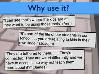Why use it?
“I can see that's where the kids are at,
they want to be using those tools” (Ann)
“They are tethered to them. . . . They’re
connected. They are wired differently and we
have to accept it, so why not teach them
more about it?” (James)
“It’s part of the life of our students in our
school . . . you are relating to kids in their
own lingo.” (Joseph)
 