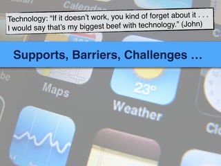 Supports, Barriers, Challenges …
Technology: “If it doesn’t work, you kind of forget about it . . .
I would say that’s my biggest beef with technology.” (John)
 