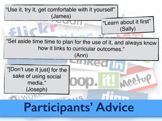Participants’ Advice
“Use it, try it, get comfortable with it yourself”!
(James)
“Learn about it ﬁrst”!
(Sally)
“Set aside time time to plan for the use of it, and always know
how it links to curricular outcomes.”!
(Ann)
“[Don’t use it just] for the
sake of using social
media.”!
(Joseph)
 