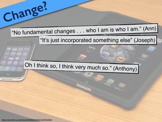 Change?
“No fundamental changes . . . who I am is who I am.” (Ann)
“It’s just incorporated something else” (Joseph)
Oh I think so, I think very much so.” (Anthony)
https://www.ﬂickr.com/photos/23208360@N07/4497654605/
 