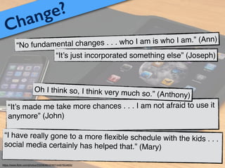 Change?
“No fundamental changes . . . who I am is who I am.” (Ann)
“It’s just incorporated something else” (Joseph)
“It’s made me take more chances . . . I am not afraid to use it
anymore” (John)!
“I have really gone to a more ﬂexible schedule with the kids . . .
social media certainly has helped that.” (Mary)!
Oh I think so, I think very much so.” (Anthony)
https://www.ﬂickr.com/photos/23208360@N07/4497654605/
 