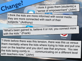 I think it gives them [students] a
“sense of empowerment” (John)
I think the kids are more informed with social media . . .they are more connected with each of their
subjects.” (Anthony)
Change?
“What’s been gained is, believe it or not, you connect more
with the kids.” (Frank)
“I think before there was this tension, there was this us versusthem mentality where the kids where trying to hide and pull oneover on the teacher and you don’t see that anymore. You seethe kids being comfy in . . . communicating on a different levelwith teachers now.” (John)
 