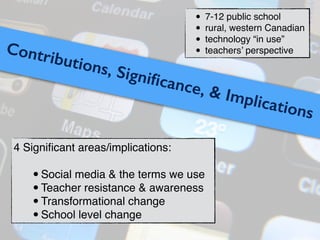 Contributions, Signiﬁcance, & Implications
4 Signiﬁcant areas/implications:!
!
•Social media & the terms we use!
•Teacher resistance & awareness!
•Transformational change!
•School level change
• 7-12 public school!
• rural, western Canadian!
• technology “in use”!
• teachers’ perspective
 