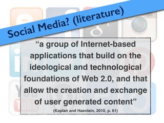 “a group of Internet-based
applications that build on the
ideological and technological
foundations of Web 2.0, and that
allow the creation and exchange
of user generated content”!
(Kaplan and Haenlein, 2010, p. 61)
Social Media? (literature)
 