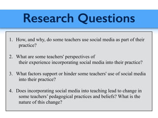 Research Questions
!
1. How, and why, do some teachers use social media as part of their
practice?
!
2. What are some teachers' perspectives of
their experience incorporating social media into their practice?
!
3. What factors support or hinder some teachers' use of social media
into their practice?
!
4. Does incorporating social media into teaching lead to change in
some teachers’ pedagogical practices and beliefs? What is the
nature of this change?
 