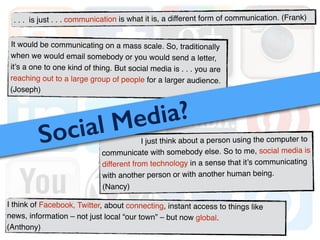 I just think about a person using the computer to
communicate with somebody else. So to me, social media is
different from technology in a sense that it’s communicating
with another person or with another human being. !
(Nancy)
It would be communicating on a mass scale. So, traditionally
when we would email somebody or you would send a letter,
it’s a one to one kind of thing. But social media is . . . you are
reaching out to a large group of people for a larger audience.
(Joseph)
Social Media?
I think of Facebook, Twitter, about connecting, instant access to things like
news, information – not just local “our town” – but now global. !
(Anthony)
. . . is just . . . communication is what it is, a different form of communication. (Frank)
 