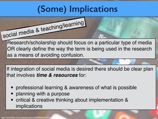 (Some) Implications
https://www.ﬂickr.com/photos/jasonahowie/8583949219/in/photostream/
Research/scholarship should focus on a particular type of media
OR clearly deﬁne the way the term is being used in the research
as a means of avoiding confusion.
If integration of social media is desired there should be clear plan
that involves time & resources for:!
!
• professional learning & awareness of what is possible!
• planning with a purpose!
• critical & creative thinking about implementation &
implications
social media & teaching/learning
 