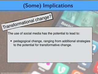 (Some) Implications
https://www.ﬂickr.com/photos/jasonahowie/8583949219/in/photostream/
The use of social media has the potential to lead to:
• pedagogical change, ranging from additional strategies
to the potential for transformative change.
Transformational change?
 