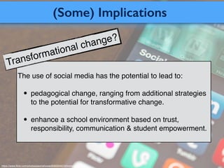 (Some) Implications
https://www.ﬂickr.com/photos/jasonahowie/8583949219/in/photostream/
The use of social media has the potential to lead to:
• pedagogical change, ranging from additional strategies
to the potential for transformative change.
• enhance a school environment based on trust,
responsibility, communication & student empowerment.
Transformational change?
 