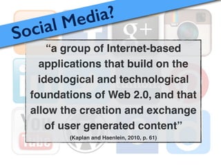 “a group of Internet-based
applications that build on the
ideological and technological
foundations of Web 2.0, and that
allow the creation and exchange
of user generated content”!
(Kaplan and Haenlein, 2010, p. 61)
Social Media?
 