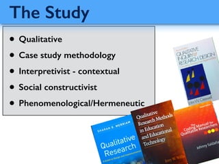 • Qualitative
• Case study methodology
• Interpretivist - contextual
• Social constructivist
• Phenomenological/Hermeneutic
The Study
 