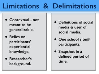 • Deﬁnitions of social
media & user of
social media.
• One school site/#
participants.
• Snapshot in a
deﬁned period of
time.
Limitations & Delimitations
• Contextual - not
meant to be
generalizable.
• Relies on
participants’
experiential
knowledge.
• Researcher’s
background.
 