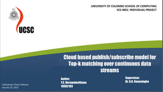 Cloud based publish/subscribe model for
Top-k matching over continuous data
streams
Author:
Y.S. Horawalavithana
10002103
Supervisor:
Dr. D.N. Ranasinghe
U/Graduate Thesis Defense
January 23, 2015
UNIVERSITY OF COLOMBO SCHOOL OF COMPUTING
SCS 4001: INDIVIDUAL PROJECT
1
 