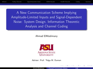 Scheme Fading Channels Signal-Dependent Noise MIMO Bounds Parallel Channels Coding Summary
A New Communication Scheme Implying
Amplitude-Limited Inputs and Signal-Dependent
Noise: System Design, Information Theoretic
Analysis and Channel Coding
Ahmad ElMoslimany
Adviser: Prof. Tolga M. Duman
Ahmad ElMoslimany Proposed Communication Scheme 1/80
 