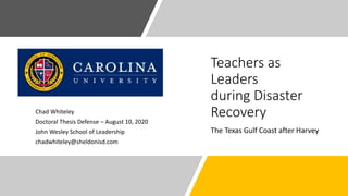 Teachers as
Leaders
during Disaster
Recovery
The Texas Gulf Coast after Harvey
Chad Whiteley
Doctoral Thesis Defense – August 10, 2020
John Wesley School of Leadership
chadwhiteley@sheldonisd.com
 
