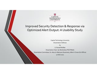 Improved Security Detection & Response via
Optimized Alert Output: A Usability Study
CapitolTechnology University
Dissertation Defense
by
G. Russell McRee
Dissertation Chair: Ian McAndrew PhD FRAeS
Dissertation Committee: Dr. Atta-Ur-Rahman (Examiner), Allen H. Exner (Ex Officio)
17 AUG 2021
 