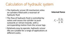 Calculation of hydraulic system
• The Hydraulic scissor lift mechanism relies
on cylinders filled with a reservoir of
hydraulic fluid
• The flow of hydraulic fluid is controlled by
valves and causes the cylinder to push
outwards or retract inwards, with a
corresponding motion from the scissor legs
• Relatively easy to operate, hydraulic scissor
lifts are suitable for a range of applications at
different scales.
Internal Force
 