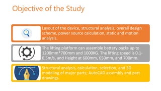 Objective of the Study
Layout of the device, structural analysis, overall design
scheme, power source calculation, static and motion
analysis.
The lifting platform can assemble battery packs up to
1200mm*700mm and 1000KG. The lifting speed is 0.1-
0.5m/s, and Height at 600mm, 650mm, and 700mm.
Structural analysis, calculation, selection, and 3D
modeling of major parts; AutoCAD assembly and part
drawings.
 