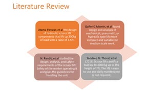 Literature Review
Utama Panwar, et al the design
of hydraulic scissor lift
components that lift up 300kg
of load with a raise of 3.5ft.
Gaffer G Momin, et al found
design and analysis of
mechanical, pneumatic, or
hydraulic type lift more
compact and suitable for
medium scale work.
N. Pandit, et al studied the
design, analysis, and safety
requirements of the scissor lift.
Safety of the worker operating it
and gives the guidelines for
handling the unit
Sandeep G. Thorat, et al
(2013) Scissor lift can lift a
load up to 4000 kg up to the
height of 7ft. The lift is easy
to use and daily maintenance
is not required,
 