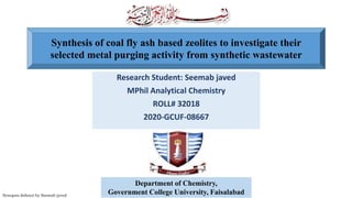 Research Student: Seemab javed
MPhil Analytical Chemistry
ROLL# 32018
2020-GCUF-08667
Synopsis defence by Seemab javed
Department of Chemistry,
Government College University, Faisalabad
Synthesis of coal fly ash based zeolites to investigate their
selected metal purging activity from synthetic wastewater
 