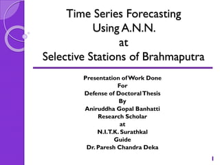 Time Series Forecasting
Using A.N.N.
at
Selective Stations of Brahmaputra
Presentation of Work Done
For
Defense of Doctoral Thesis
By
Aniruddha Gopal Banhatti
Research Scholar
at
N.I.T.K. Surathkal
Guide
Dr. Paresh Chandra Deka
1

 