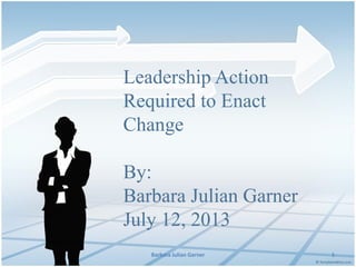 Leadership Action
Required to Enact
Change
By:
Barbara Julian Garner
July 12, 2013
Barbara Julian Garner

1

 