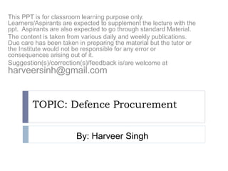 TOPIC: Defence Procurement
This PPT is for classroom learning purpose only.
Learners/Aspirants are expected to supplement the lecture with the
ppt. Aspirants are also expected to go through standard Material.
The content is taken from various daily and weekly publications.
Due care has been taken in preparing the material but the tutor or
the Institute would not be responsible for any error or
consequences arising out of it.
Suggestion(s)/correction(s)/feedback is/are welcome at
harveersinh@gmail.com
By: Harveer Singh
 