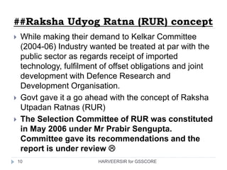 ##Raksha Udyog Ratna (RUR) concept
 While making their demand to Kelkar Committee
(2004-06) Industry wanted be treated at par with the
public sector as regards receipt of imported
technology, fulfilment of offset obligations and joint
development with Defence Research and
Development Organisation.
 Govt gave it a go ahead with the concept of Raksha
Utpadan Ratnas (RUR)
 The Selection Committee of RUR was constituted
in May 2006 under Mr Prabir Sengupta.
Committee gave its recommendations and the
report is under review 
10 HARVEERSIR for GSSCORE
 