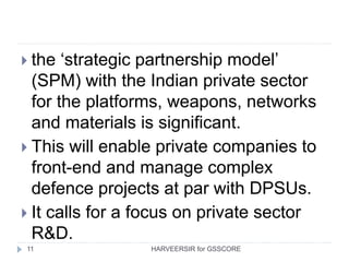 11
 the ‘strategic partnership model’
(SPM) with the Indian private sector
for the platforms, weapons, networks
and materials is significant.
 This will enable private companies to
front-end and manage complex
defence projects at par with DPSUs.
 It calls for a focus on private sector
R&D.
HARVEERSIR for GSSCORE
 