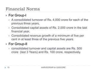 Financial Norms
15
 For Group-I
 A consolidated turnover of Rs. 4,000 crore for each of the
previous three years,
 Consolidated capital assets of Rs. 2,000 crore in the last
financial year,
 Consolidated revenue growth of a minimum of five per
cent in at least three of the previous five years.
 For Group-II
 consolidated turnover and capital assets are Rs. 500
crore (last 3 Years) and Rs. 100 crore, respectively.
HARVEERSIR for GSSCORE
 