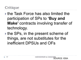 Critique
17
 the Task Force has also limited the
participation of SPs to ‘Buy and
Make’ contracts involving transfer of
technology.
 the SPs, in the present scheme of
things, are not substitutes for the
inefficient DPSUs and OFs
SOURCE: IDSA
HARVEERSIR for GSSCORE
 