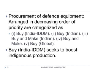 21
 Procurement of defence equipment:
Arranged in decreasing order of
priority are categorized as
 (i) Buy (India-IDDM). (ii) Buy (Indian). (iii)
Buy and Make (Indian). (iv) Buy and
Make. (v) Buy (Global).
 Buy (India-IDDM) seeks to boost
indigenous production.
HARVEERSIR for GSSCORE
 