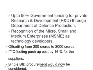  Upto 90% Government funding for private
Research & Development (R&D) through
Department of Defence Production.
 Recognition of the Micro, Small and
Medium Enterprises (MSME) as
technology developers.
 Offsetting from 300 crores to 2000 crores.
 ***Offseting push up cost by 16 % for the
suppliers.
 Single BID procurement would now be
considered.
22 HARVEERSIR for GSSCORE
 