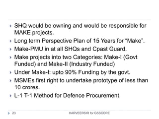 23
 SHQ would be owning and would be responsible for
MAKE projects.
 Long term Perspective Plan of 15 Years for “Make”.
 Make-PMU in at all SHQs and Cpast Guard.
 Make projects into two Categories: Make-I (Govt
Funded) and Make-II (Industry Funded)
 Under Make-I: upto 90% Funding by the govt.
 MSMEs first right to undertake prototype of less than
10 crores.
 L-1 T-1 Method for Defence Procurement.
HARVEERSIR for GSSCORE
 
