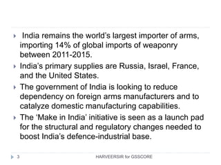 3
 India remains the world’s largest importer of arms,
importing 14% of global imports of weaponry
between 2011-2015.
 India’s primary supplies are Russia, Israel, France,
and the United States.
 The government of India is looking to reduce
dependency on foreign arms manufacturers and to
catalyze domestic manufacturing capabilities.
 The ‘Make in India’ initiative is seen as a launch pad
for the structural and regulatory changes needed to
boost India’s defence-industrial base.
HARVEERSIR for GSSCORE
 