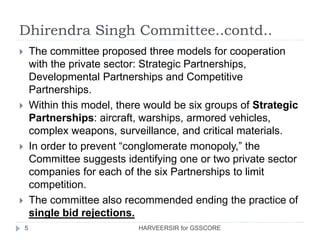 Dhirendra Singh Committee..contd..
5
 The committee proposed three models for cooperation
with the private sector: Strategic Partnerships,
Developmental Partnerships and Competitive
Partnerships.
 Within this model, there would be six groups of Strategic
Partnerships: aircraft, warships, armored vehicles,
complex weapons, surveillance, and critical materials.
 In order to prevent “conglomerate monopoly,” the
Committee suggests identifying one or two private sector
companies for each of the six Partnerships to limit
competition.
 The committee also recommended ending the practice of
single bid rejections.
HARVEERSIR for GSSCORE
 