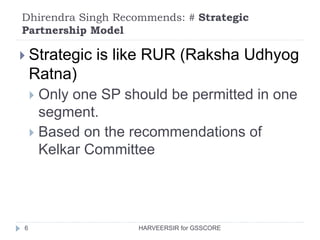 Dhirendra Singh Recommends: # Strategic
Partnership Model
6
 Strategic is like RUR (Raksha Udhyog
Ratna)
 Only one SP should be permitted in one
segment.
 Based on the recommendations of
Kelkar Committee
HARVEERSIR for GSSCORE
 