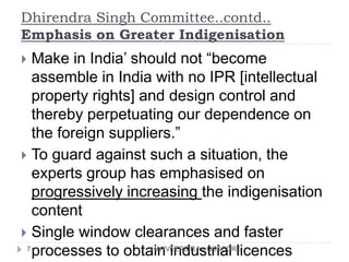 Dhirendra Singh Committee..contd..
Emphasis on Greater Indigenisation
7
 Make in India’ should not “become
assemble in India with no IPR [intellectual
property rights] and design control and
thereby perpetuating our dependence on
the foreign suppliers.”
 To guard against such a situation, the
experts group has emphasised on
progressively increasing the indigenisation
content
 Single window clearances and faster
processes to obtain industrial licencesHARVEERSIR for GSSCORE
 