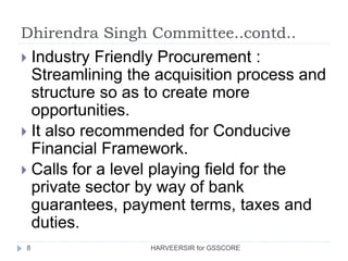 Dhirendra Singh Committee..contd..
8
 Industry Friendly Procurement :
Streamlining the acquisition process and
structure so as to create more
opportunities.
 It also recommended for Conducive
Financial Framework.
 Calls for a level playing field for the
private sector by way of bank
guarantees, payment terms, taxes and
duties.
HARVEERSIR for GSSCORE
 