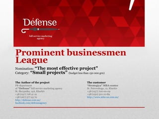 Prominent businessmen
League
Nomination: “The
Category: “Small

most effective project”
projects” (budget less than 150 000 grn)

The Author of the project

The customer

PR-department
of “Defense” full service marketing agency
St. Skrypnika, 14A, Kharkiv
+38 (057) 728 41 19
+38 (067) 577 93 70
http://defense.com.ua/
facebook.com/defenseagency

“Strategiya” MBA-center
St. Petrovskogo, 12, Kharkiv
+38 (057) 700-00-09
+38 (050) 301-10-89
http://www.mba-ou.com.ua/

 