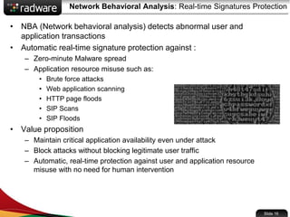 Network Behavioral Analysis: Real-time Signatures Protection
• NBA (Network behavioral analysis) detects abnormal user and
application transactions
• Automatic real-time signature protection against :
– Zero-minute Malware spread
– Application resource misuse such as:
• Brute force attacks
• Web application scanning
• HTTP page floods
• SIP Scans
• SIP Floods
• Value proposition
– Maintain critical application availability even under attack
– Block attacks without blocking legitimate user traffic
– Automatic, real-time protection against user and application resource
misuse with no need for human intervention
Slide 16
 