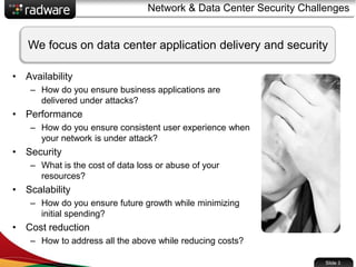 Network & Data Center Security Challenges
• Availability
– How do you ensure business applications are
delivered under attacks?
• Performance
– How do you ensure consistent user experience when
your network is under attack?
• Security
– What is the cost of data loss or abuse of your
resources?
• Scalability
– How do you ensure future growth while minimizing
initial spending?
• Cost reduction
– How to address all the above while reducing costs?
Slide 3
We focus on data center application delivery and security
 