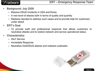 ERT – Emergency Response Team
• Background: July 2009
– Massive DDoS Incidents in USA and Korea
– A new level of attacks both in terms of quality and quantity
– Radware decided to address such cases and to provide help for customers
under attack
• ERT’s Goal
– To provide swift and professional response that allows customers to
neutralize attacks and to restore network and service operational status
• Characteristics
– 24x7 Service
– Immediate Response
– Neutralize DoS/DDoS attacks and malware outbreaks
Slide 32
 