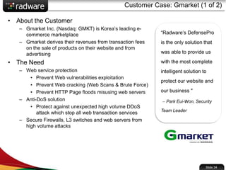 Customer Case: Gmarket (1 of 2)
• About the Customer
– Gmarket Inc. (Nasdaq: GMKT) is Korea’s leading e-
commerce marketplace
– Gmarket derives their revenues from transaction fees
on the sale of products on their website and from
advertising
• The Need
– Web service protection
• Prevent Web vulnerabilities exploitation
• Prevent Web cracking (Web Scans & Brute Force)
• Prevent HTTP Page floods misusing web servers
– Anti-DoS solution
• Protect against unexpected high volume DDoS
attack which stop all web transaction services
– Secure Firewalls, L3 switches and web servers from
high volume attacks
“Radware’s DefensePro
is the only solution that
was able to provide us
with the most complete
intelligent solution to
protect our website and
our business "
– Park Eui-Won, Security
Team Leader
Slide 34
 